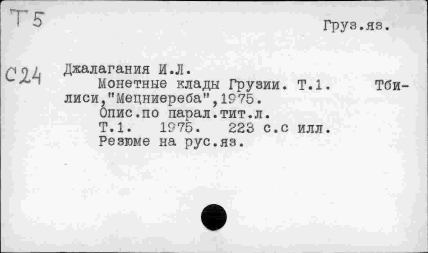 ﻿Груз.яз.

Джалагания И.Л.
Монетные клады Грузии. Т.1. лиси/’Мецниереба", 1975.
Опис.по парал.тит.л.
Т.1.	1975.	223 с.с илл.
Резюме на рус.яз.
Тби-